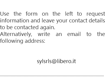 Use the form on the left to request information and leave your contact details to be contacted again.
Alternatively, write an email to the following address: sylsrls@libero.it ----------------------------------------------------------------------------------------
